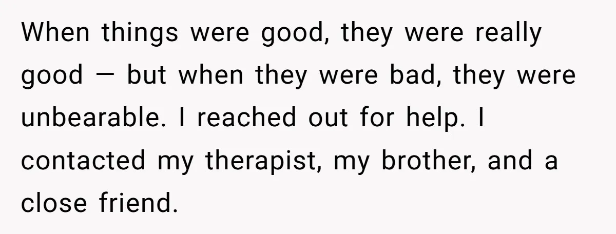 When things were good, they were really good — but when they were bad, they were unbearable. I reached out for help. I contacted my therapist, my brother, and a...