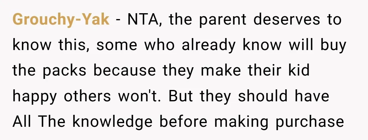 Grouchy-Yak − NTA, the parent deserves to know this, some who already know will buy the packs because they make their kid happy others won't. But they should have All...