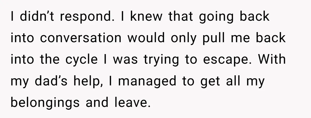 I didn’t respond. I knew that going back into conversation would only pull me back into the cycle I was trying to escape. With my dad’s help, I managed to...