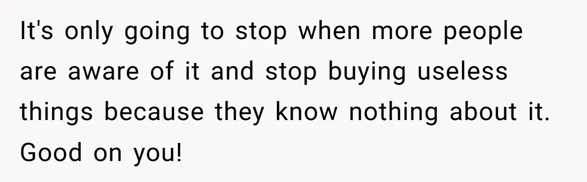 It's only going to stop when more people are aware of it and stop buying useless things because they know nothing about it. Good on you!