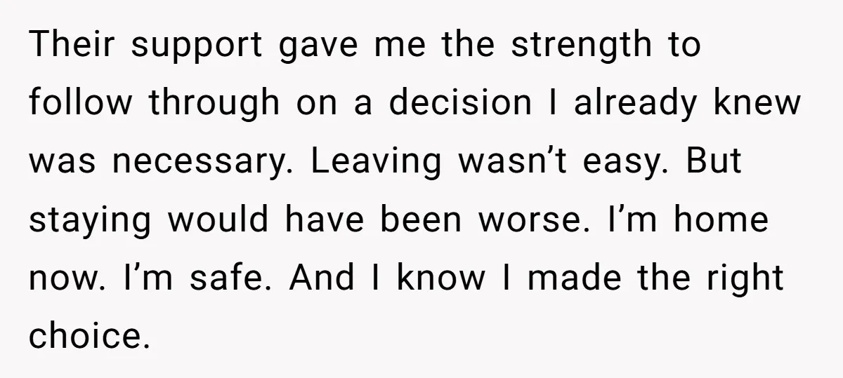 Their support gave me the strength to follow through on a decision I already knew was necessary. Leaving wasn’t easy. But staying would have been worse. I’m home now. I’m...