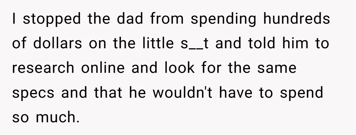 I stopped the dad from spending hundreds of dollars on the little s__t and told him to research online and look for the same specs and that he wouldn't have...