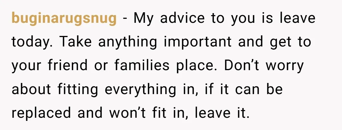 buginarugsnug − My advice to you is leave today. Take anything important and get to your friend or families place. Don’t worry about fitting everything in, if it can be...