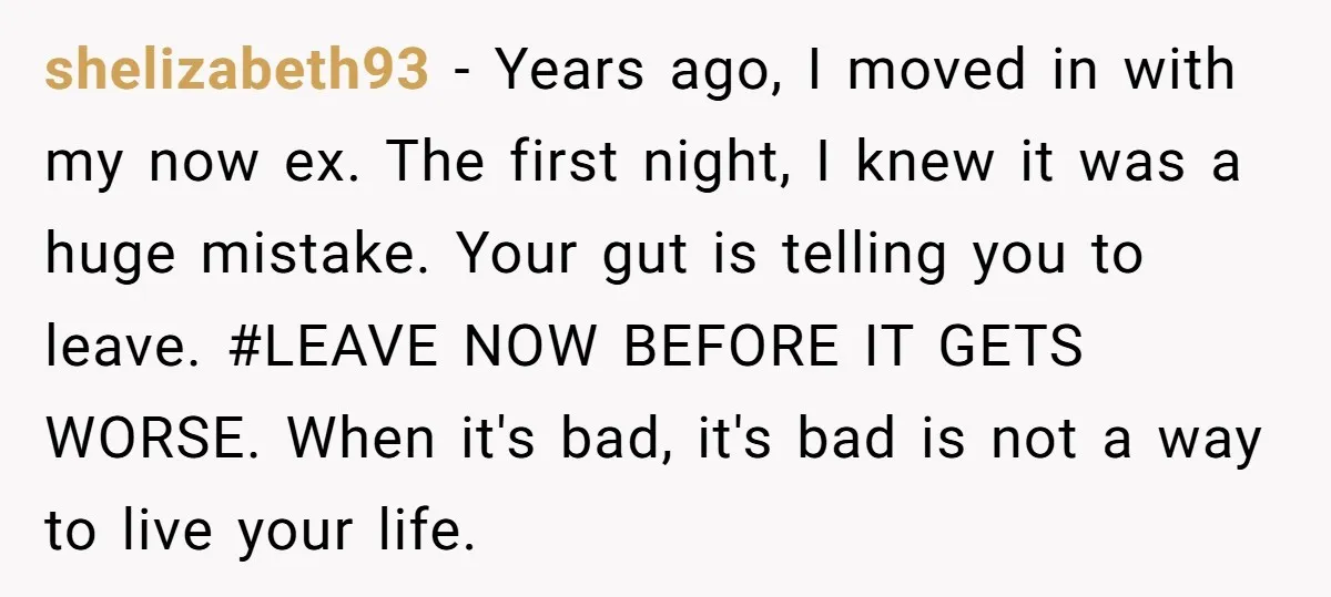 shelizabeth93 − Years ago, I moved in with my now ex. The first night, I knew it was a huge mistake. Your gut is telling you to leave. #LEAVE NOW...