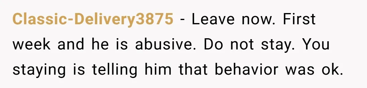 Classic-Delivery3875 − Leave now. First week and he is abusive. Do not stay. You staying is telling him that behavior was ok.