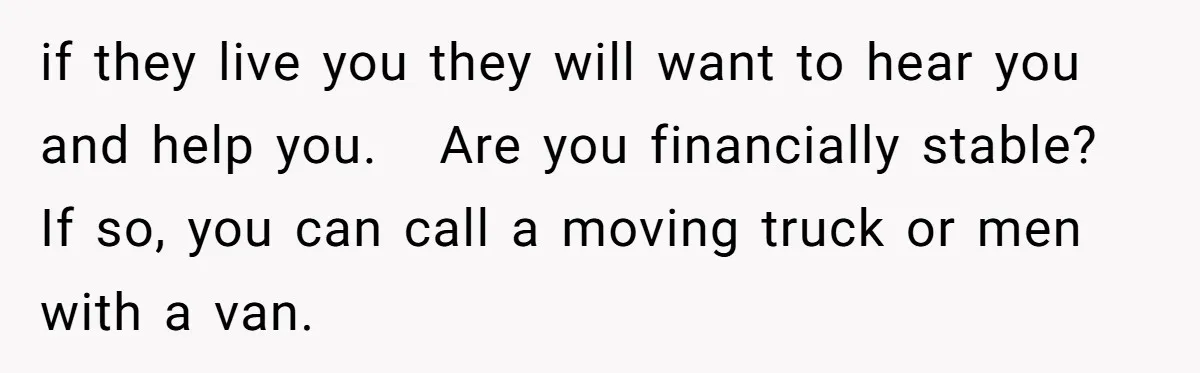 if they live you they will want to hear you and help you.   Are you financially stable? If so, you can call a moving truck or men with a van.