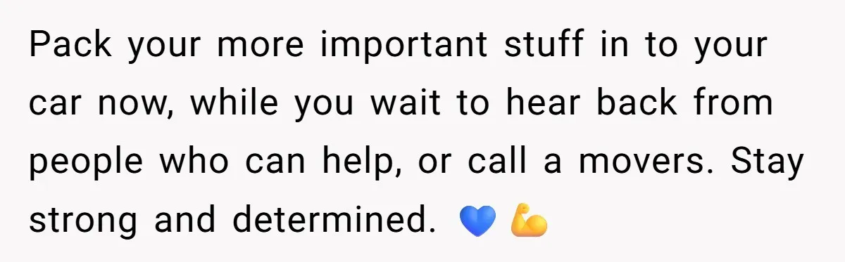 Pack your more important stuff in to your car now, while you wait to hear back from people who can help, or call a movers. Stay strong and determined. 💙💪
