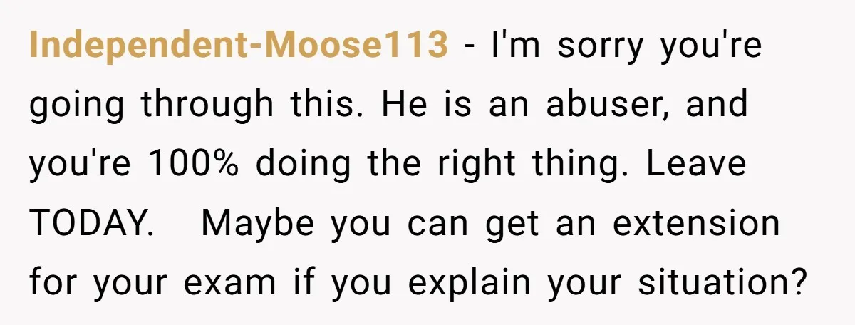 Independent-Moose113 − I'm sorry you're going through this. He is an abuser, and you're 100% doing the right thing. Leave TODAY. Maybe you can get an extension for your exam...
