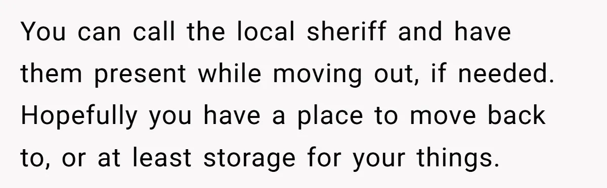 You can call the local sheriff and have them present while moving out, if needed. Hopefully you have a place to move back to, or at least storage for your...