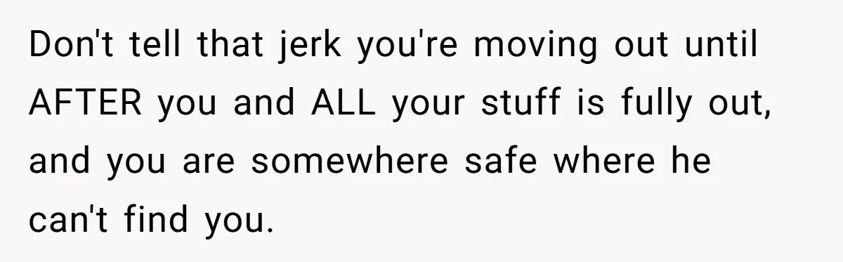 Don't tell that jerk you're moving out until AFTER you and ALL your stuff is fully out, and you are somewhere safe where he can't find you.