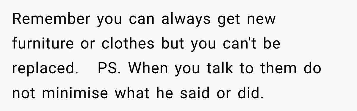 Remember you can always get new furniture or clothes but you can't be replaced.   PS. When you talk to them do not minimise what he said or did.