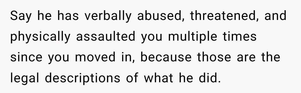 Say he has verbally abused, threatened, and physically assaulted you multiple times since you moved in, because those are the legal descriptions of what he did.