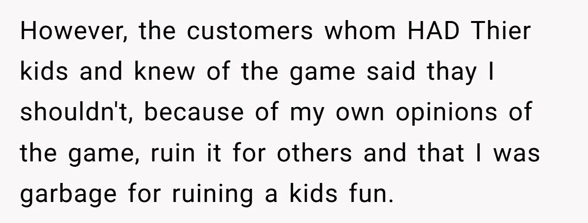 However, the customers whom HAD Thier kids and knew of the game said thay I shouldn't, because of my own opinions of the game, ruin it for others and that...