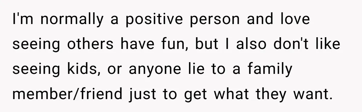 I'm normally a positive person and love seeing others have fun, but I also don't like seeing kids, or anyone lie to a family member/friend just to get what they...