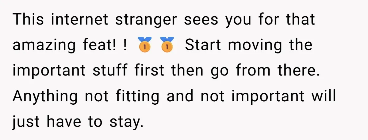 This internet stranger sees you for that amazing feat! ! 🥇🥇 Start moving the important stuff first then go from there. Anything not fitting and not important will just have...