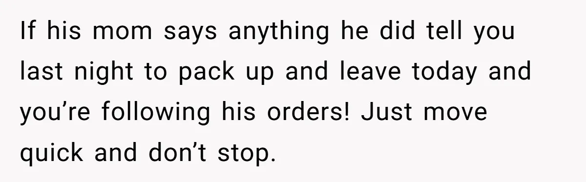 If his mom says anything he did tell you last night to pack up and leave today and you’re following his orders! Just move quick and don’t stop.