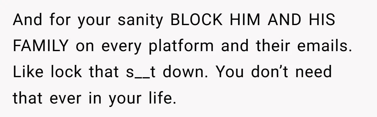 And for your sanity BLOCK HIM AND HIS FAMILY on every platform and their emails. Like lock that s__t down. You don’t need that ever in your life.