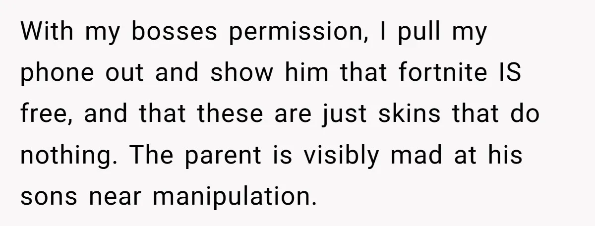 With my bosses permission, I pull my phone out and show him that fortnite IS free, and that these are just skins that do nothing. The parent is visibly mad...