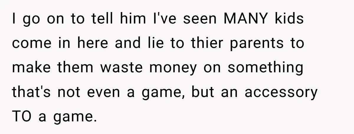 I go on to tell him I've seen MANY kids come in here and lie to thier parents to make them waste money on something that's not even a game,...