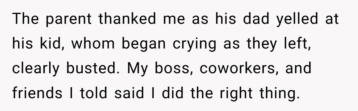 The parent thanked me as his dad yelled at his kid, whom began crying as they left, clearly busted. My boss, coworkers, and friends I told said I did the...