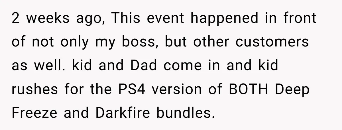 2 weeks ago, This event happened in front of not only my boss, but other customers as well. kid and Dad come in and kid rushes for the PS4 version...