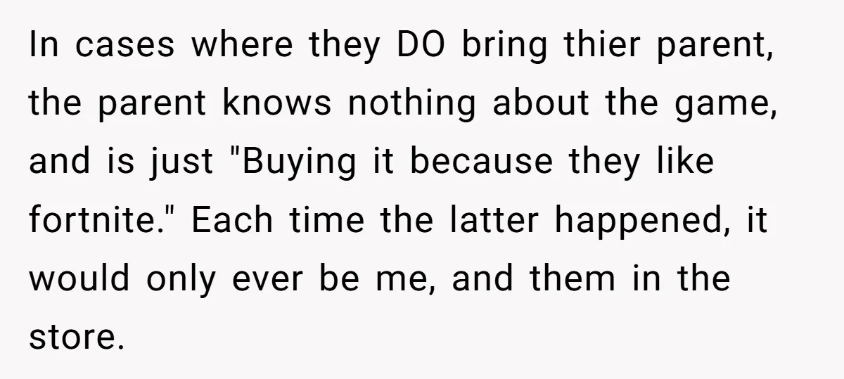 In cases where they DO bring thier parent, the parent knows nothing about the game, and is just "Buying it because they like fortnite." Each time the latter happened, it...