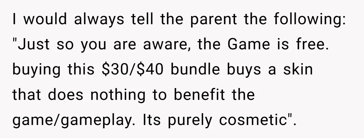 I would always tell the parent the following: "Just so you are aware, the Game is free. buying this $30/$40 bundle buys a skin that does nothing to benefit the...