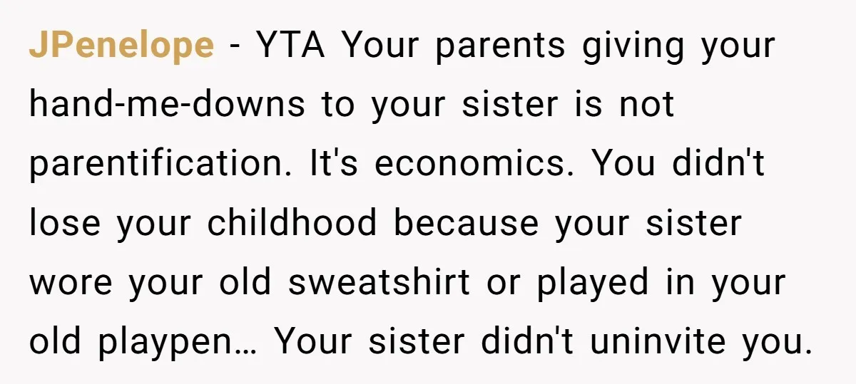JPenelope − YTA Your parents giving your hand-me-downs to your sister is not parentification. It's economics. You didn't lose your childhood because your sister wore your old sweatshirt or played...