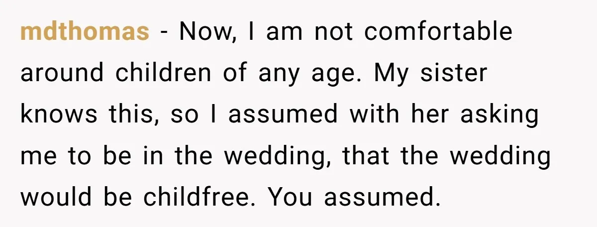 mdthomas − Now, I am not comfortable around children of any age. My sister knows this, so I assumed with her asking me to be in the wedding, that the...