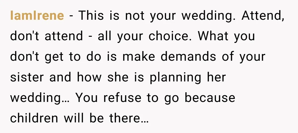 IamIrene − This is not your wedding. Attend, don't attend - all your choice. What you don't get to do is make demands of your sister and how she is...