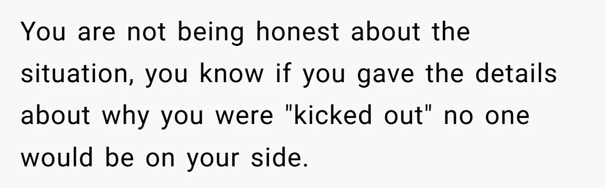 You are not being honest about the situation, you know if you gave the details about why you were "kicked out" no one would be on your side.