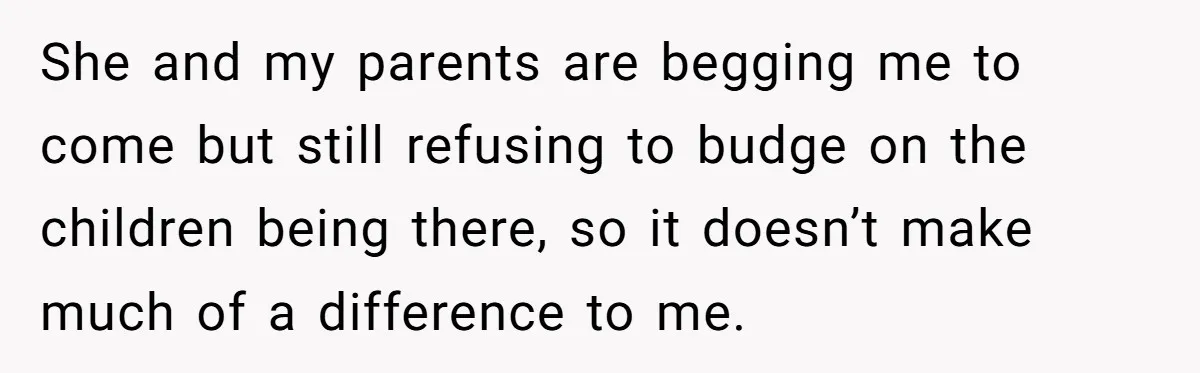 She and my parents are begging me to come but still refusing to budge on the children being there, so it doesn’t make much of a difference to me.