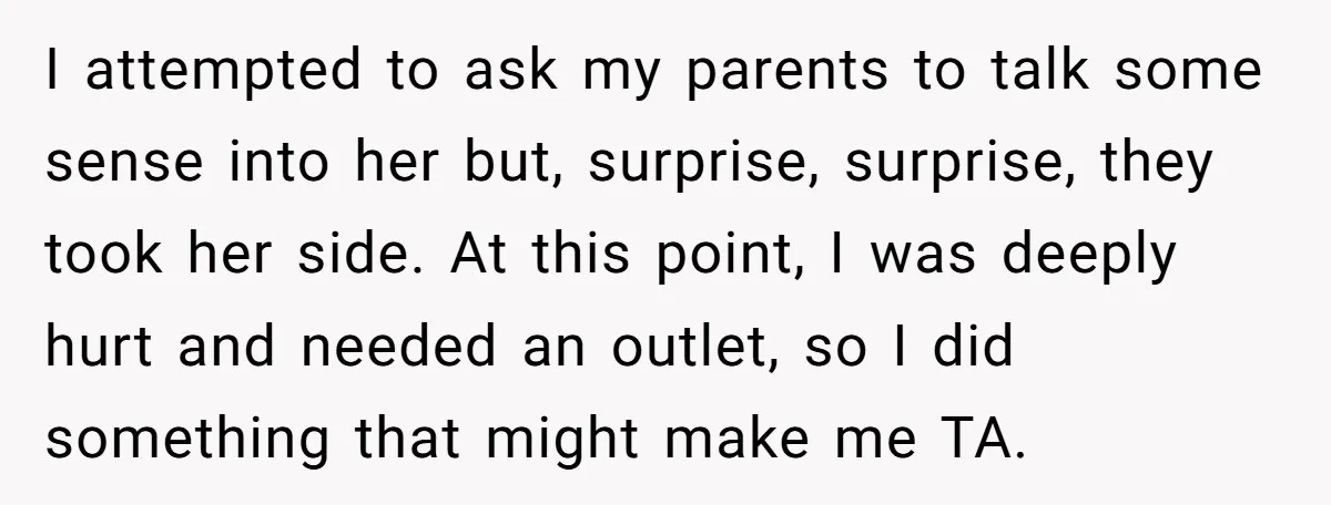 I attempted to ask my parents to talk some sense into her but, surprise, surprise, they took her side. At this point, I was deeply hurt and needed an outlet,...
