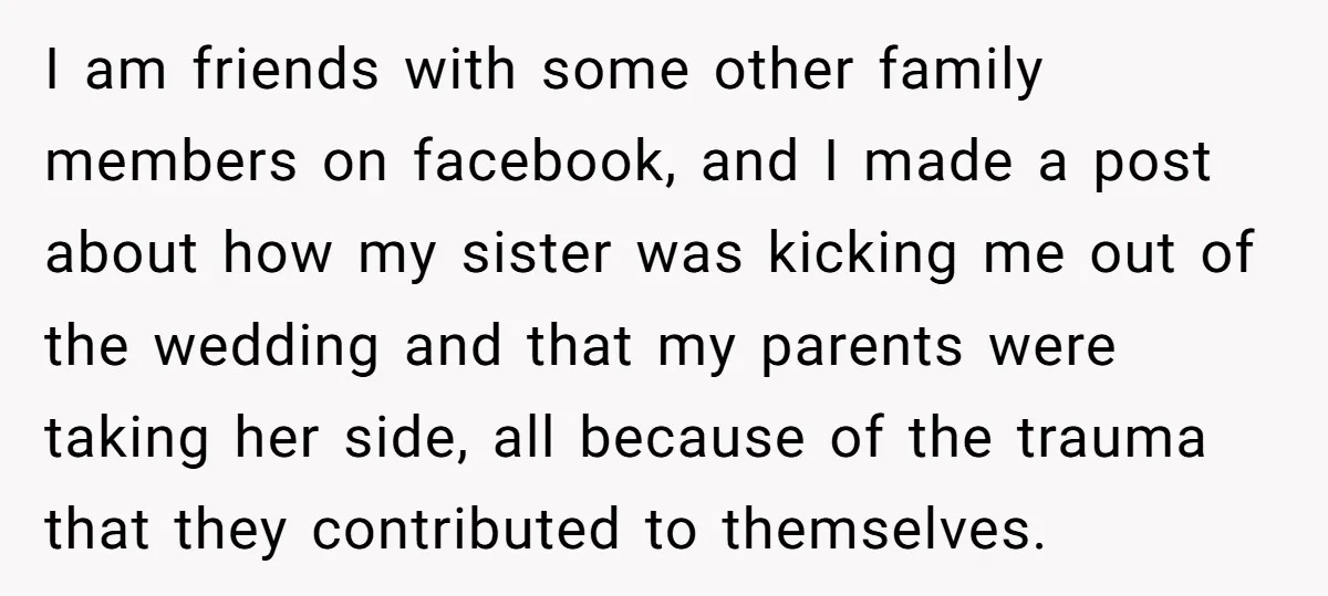 I am friends with some other family members on facebook, and I made a post about how my sister was kicking me out of the wedding and that my parents...