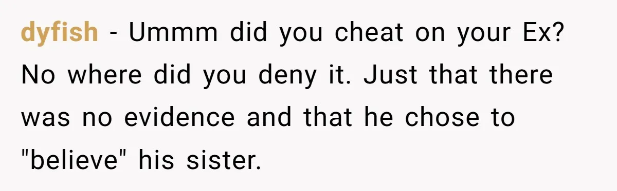 dyfish − Ummm did you cheat on your Ex? No where did you deny it. Just that there was no evidence and that he chose to "believe" his sister.