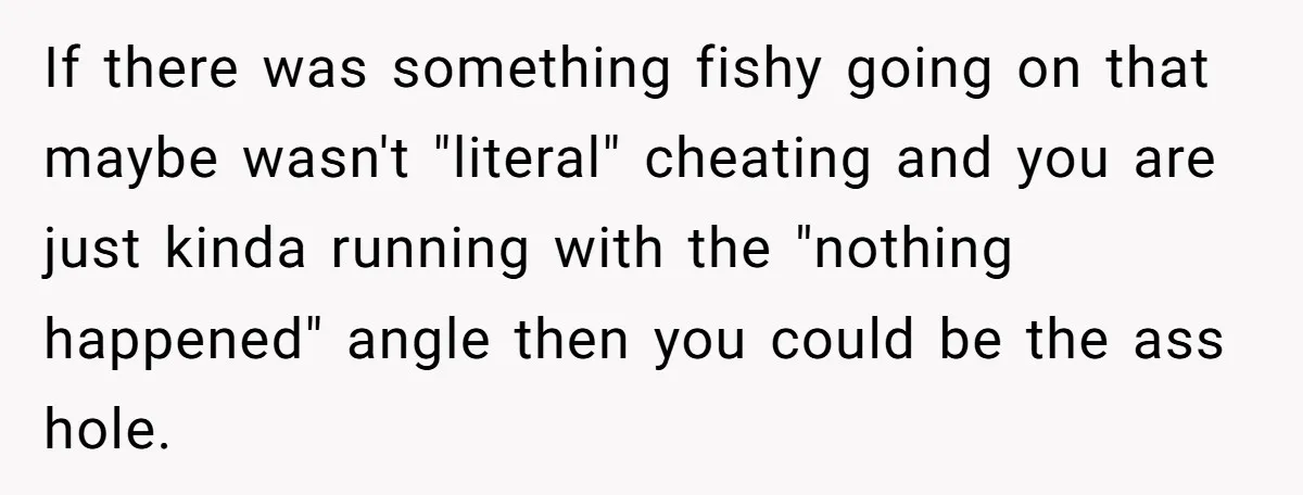 If there was something fishy going on that maybe wasn't "literal" cheating and you are just kinda running with the "nothing happened" angle then you could be the ass hole.
