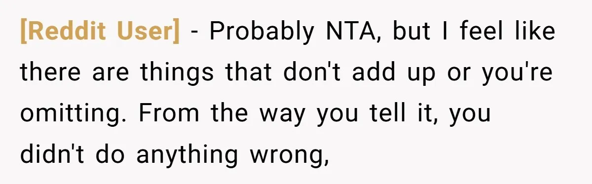 [Reddit User] − Probably NTA, but I feel like there are things that don't add up or you're omitting. From the way you tell it, you didn't do anything wrong,