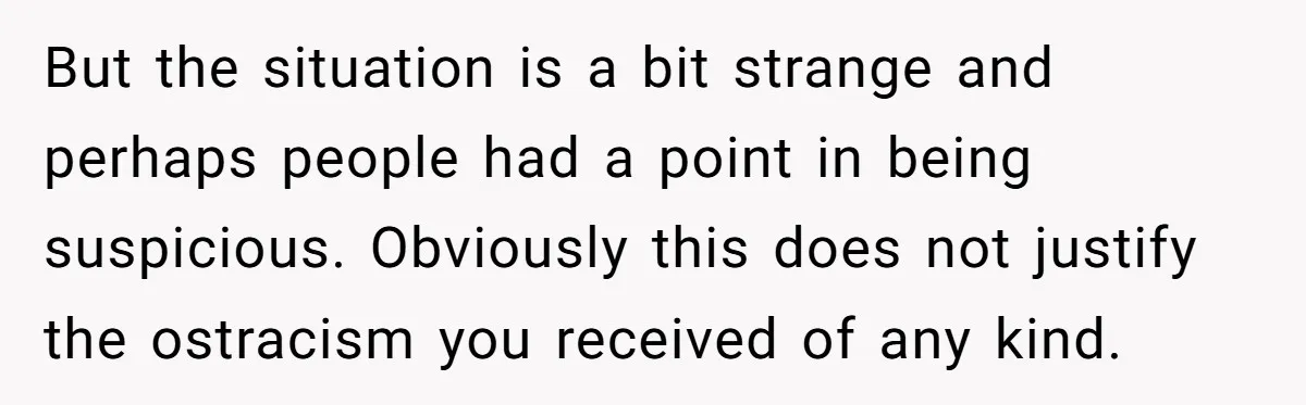But the situation is a bit strange and perhaps people had a point in being suspicious. Obviously this does not justify the ostracism you received of any kind.