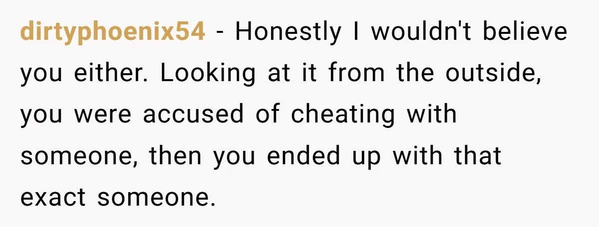 dirtyphoenix54 − Honestly I wouldn't believe you either. Looking at it from the outside, you were accused of cheating with someone, then you ended up with that exact someone.