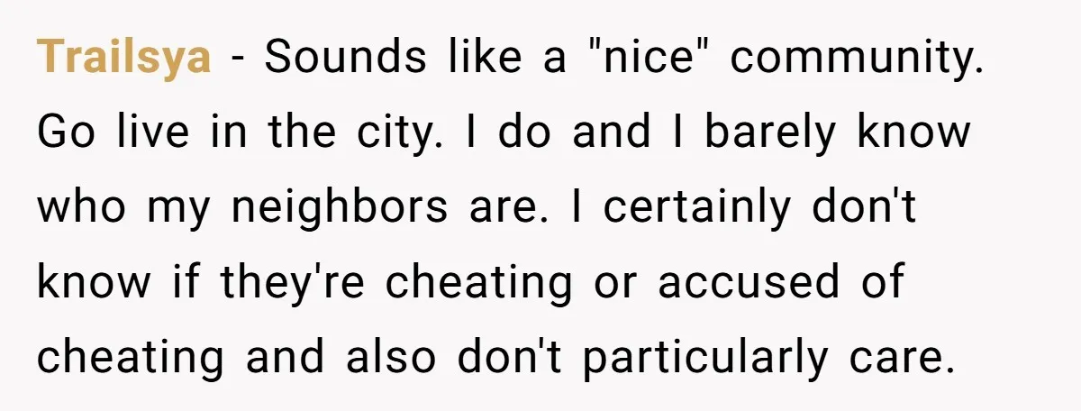 Trailsya − Sounds like a "nice" community. Go live in the city. I do and I barely know who my neighbors are. I certainly don't know if they're cheating or...