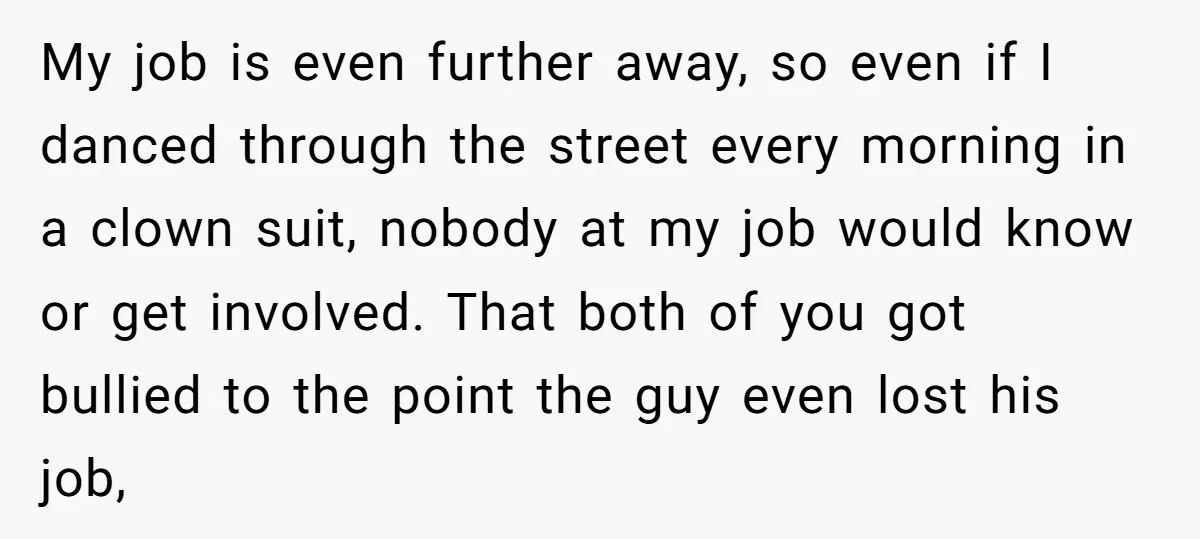 My job is even further away, so even if I danced through the street every morning in a clown suit, nobody at my job would know or get involved. That...