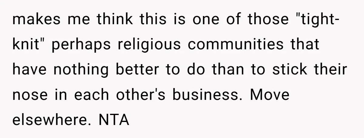 makes me think this is one of those "tight-knit" perhaps religious communities that have nothing better to do than to stick their nose in each other's business. Move elsewhere. NTA