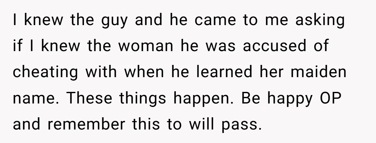 I knew the guy and he came to me asking if I knew the woman he was accused of cheating with when he learned her maiden name. These things happen....