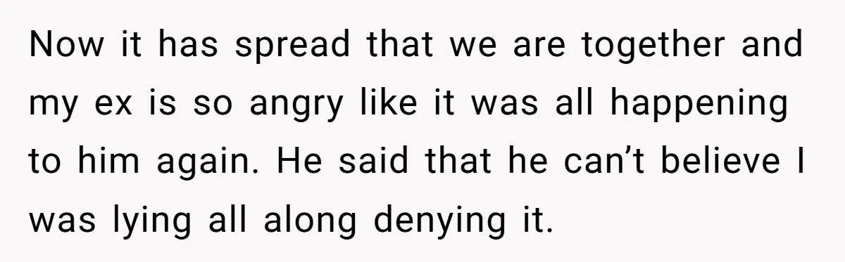 Now it has spread that we are together and my ex is so angry like it was all happening to him again. He said that he can’t believe I was...