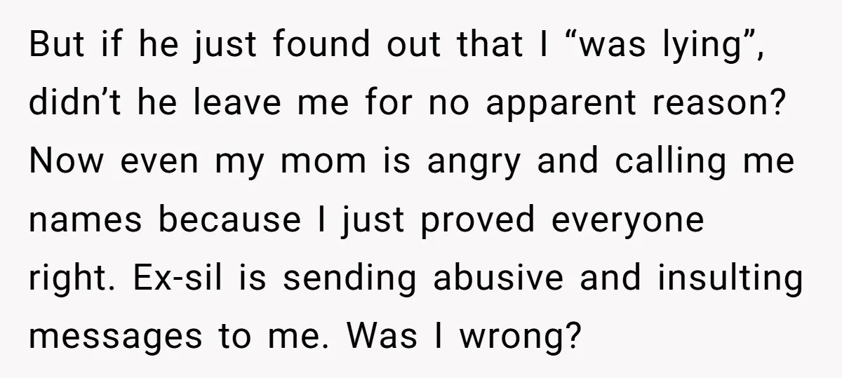 But if he just found out that I “was lying”, didn’t he leave me for no apparent reason? Now even my mom is angry and calling me names because I...