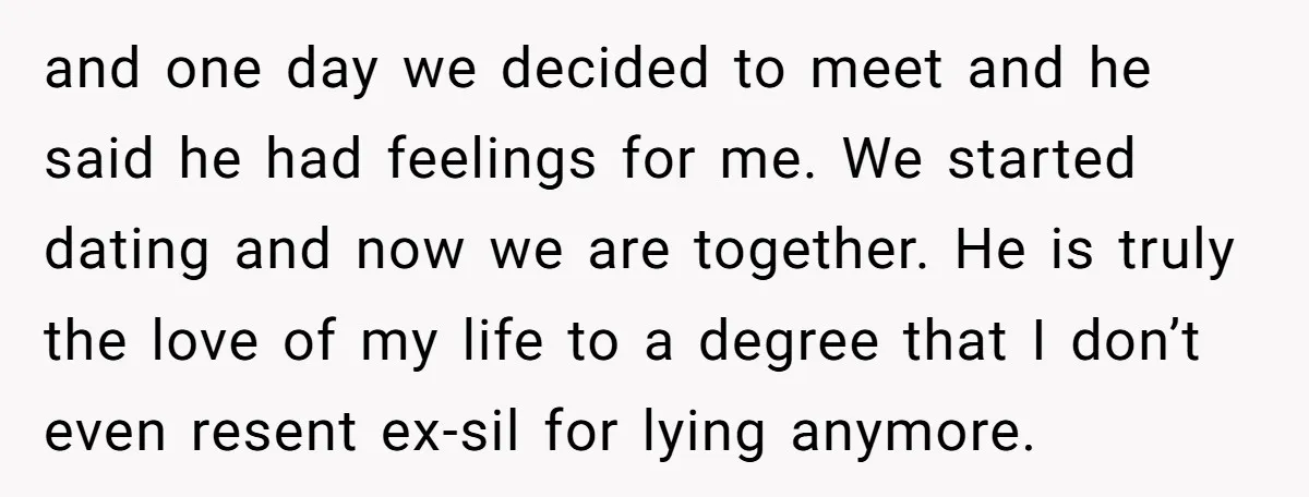 and one day we decided to meet and he said he had feelings for me. We started dating and now we are together. He is truly the love of my...
