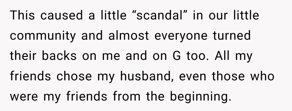 This caused a little “scandal” in our little community and almost everyone turned their backs on me and on G too. All my friends chose my husband, even those who...