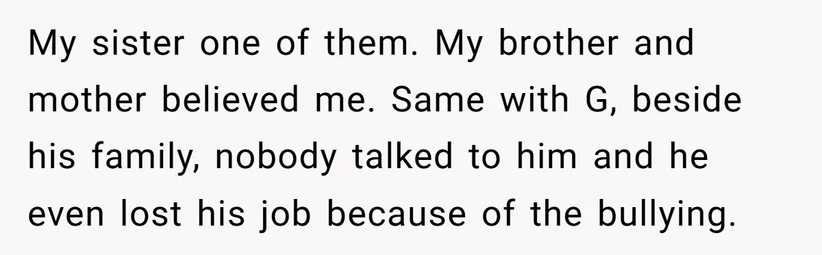 My sister one of them. My brother and mother believed me. Same with G, beside his family, nobody talked to him and he even lost his job because of the...