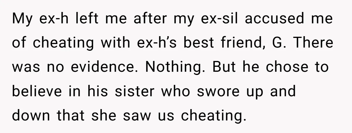 My ex-h left me after my ex-sil accused me of cheating with ex-h’s best friend, G. There was no evidence. Nothing. But he chose to believe in his sister who...