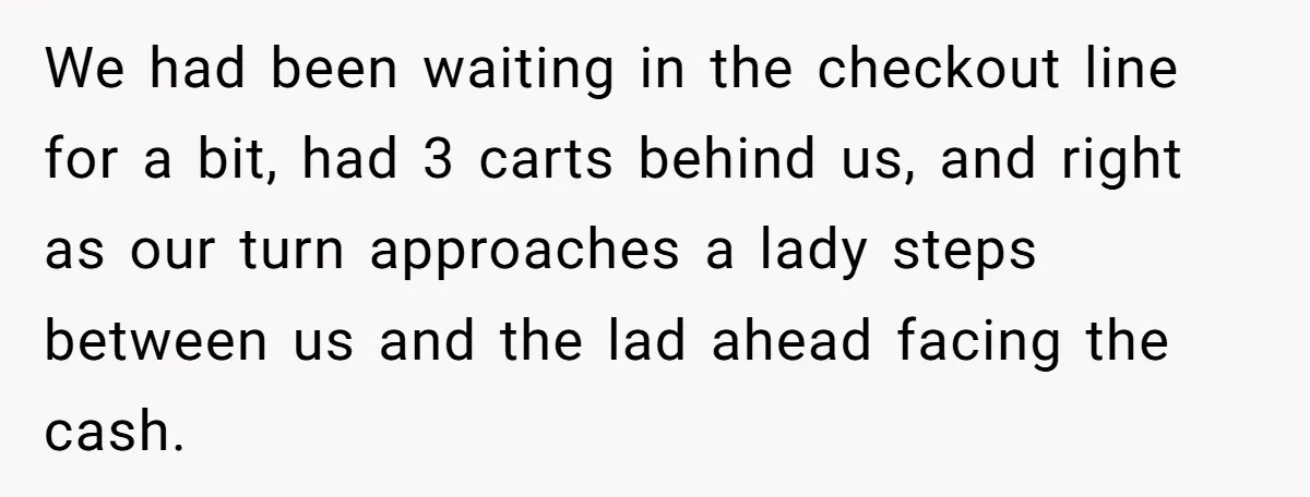 We had been waiting in the checkout line for a bit, had 3 carts behind us, and right as our turn approaches a lady steps between us and the lad...